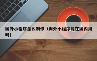 定西国外小程序怎么制作（海外小程序能在国内用吗）