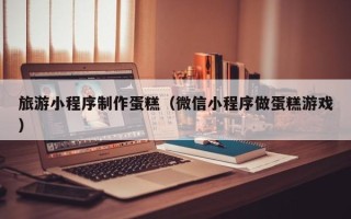 定西旅游小程序制作蛋糕（微信小程序做蛋糕游戏）